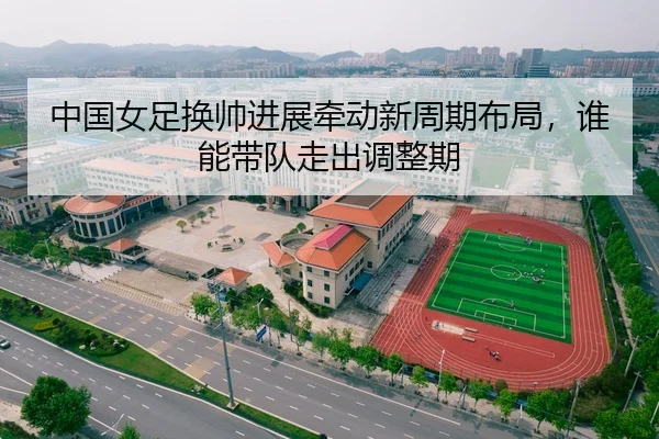 中国女足换帅进展牵动新周期布局，谁能带队走出调整期